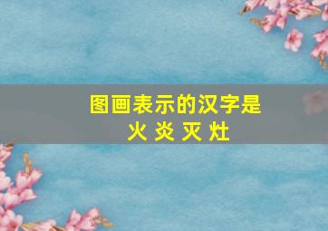 图画表示的汉字是 火 炎 灭 灶